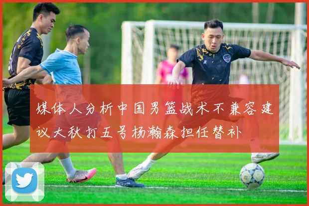 媒体人分析中国男篮战术不兼容建议大秋打五号杨瀚森担任替补