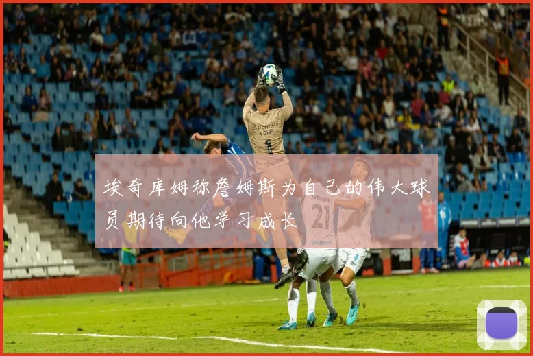 埃奇库姆称詹姆斯为自己的伟大球员期待向他学习成长