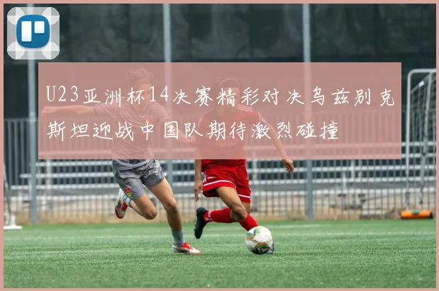 U23亚洲杯14决赛精彩对决乌兹别克斯坦迎战中国队期待激烈碰撞