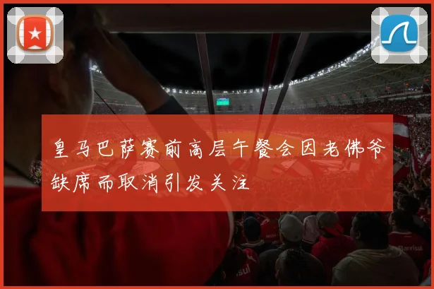 皇马巴萨赛前高层午餐会因老佛爷缺席而取消引发关注