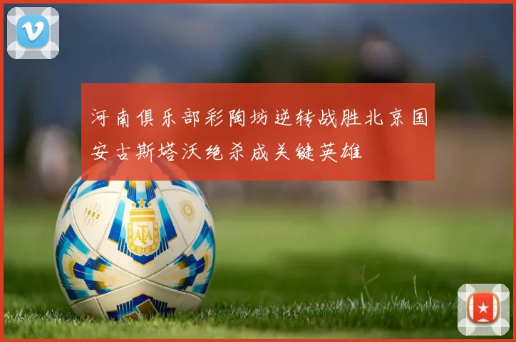 河南俱乐部彩陶坊逆转战胜北京国安古斯塔沃绝杀成关键英雄