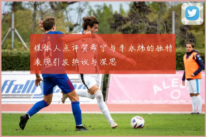 媒体人点评贺希宁与李永炜的独特表现引发热议与深思
