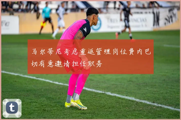 马尔蒂尼考虑重返管理岗位费内巴切有意邀请担任职务