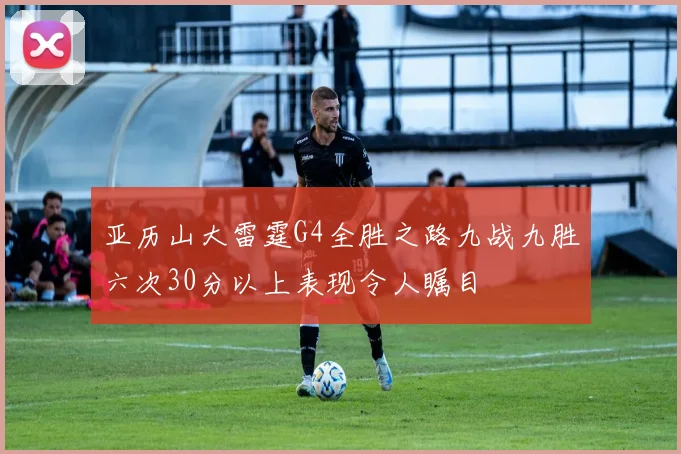 亚历山大雷霆G4全胜之路九战九胜六次30分以上表现令人瞩目