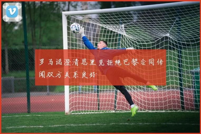 罗马诺澄清恩里克拒绝巴黎合同传闻双方关系良好