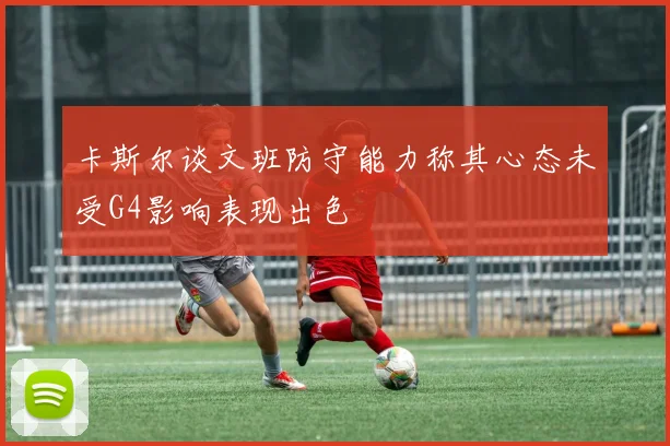 卡斯尔谈文班防守能力称其心态未受G4影响表现出色