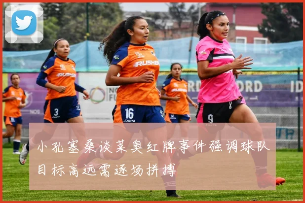 小孔塞桑谈莱奥红牌事件强调球队目标高远需逐场拼搏