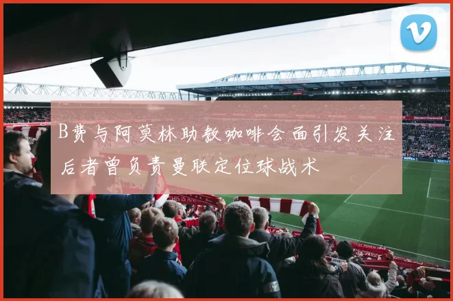 B费与阿莫林助教咖啡会面引发关注后者曾负责曼联定位球战术