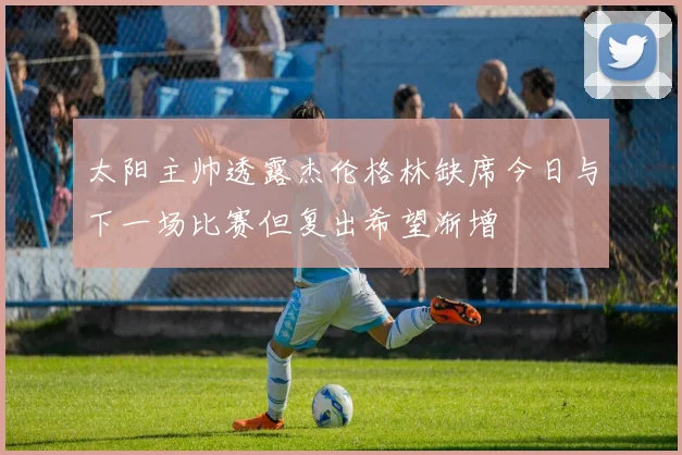 太阳主帅透露杰伦格林缺席今日与下一场比赛但复出希望渐增