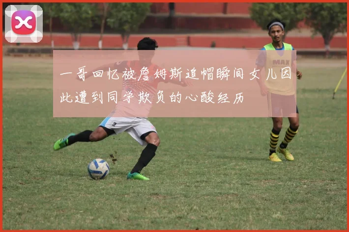 一哥回忆被詹姆斯追帽瞬间女儿因此遭到同学欺负的心酸经历