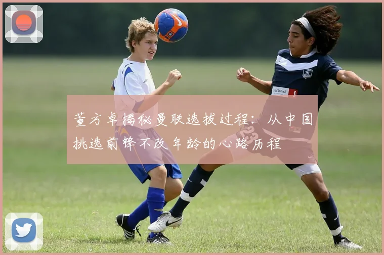 董方卓揭秘曼联选拔过程：从中国挑选前锋不改年龄的心路历程
