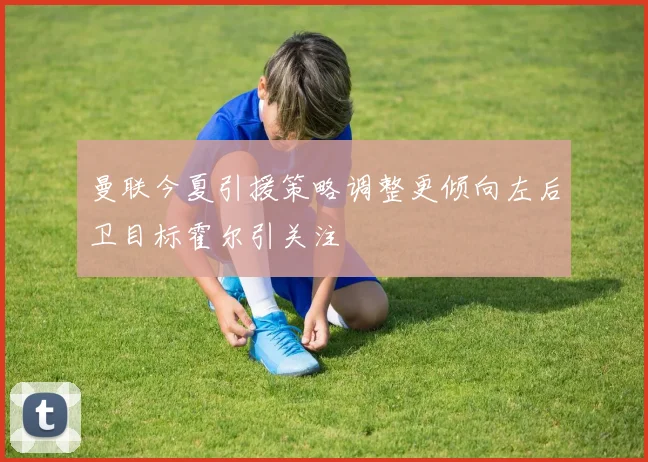 曼联今夏引援策略调整更倾向左后卫目标霍尔引关注