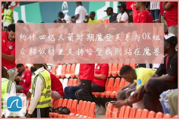 约什回忆火箭时期魔登关系与OK组合相似特里支持哈登我则站在魔兽一边