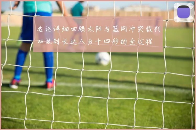 名记详细回顾太阳与篮网冲突裁判回放时长达八分十四秒的全过程