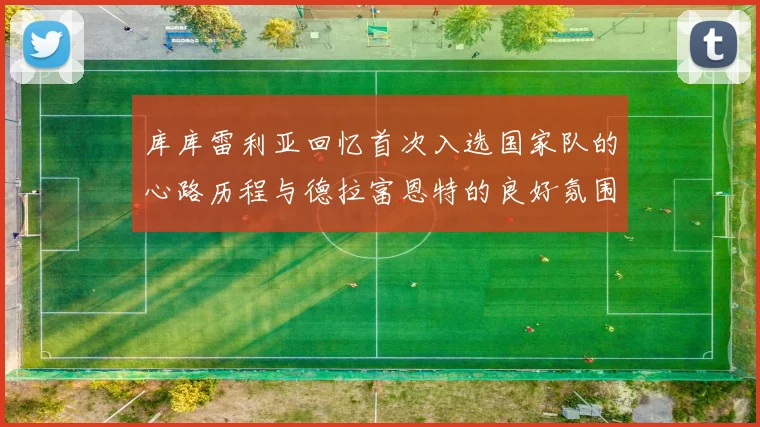库库雷利亚回忆首次入选国家队的心路历程与德拉富恩特的良好氛围