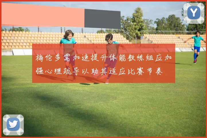 梅伦多需加速提升体能教练组应加强心理疏导以助其适应比赛节奏