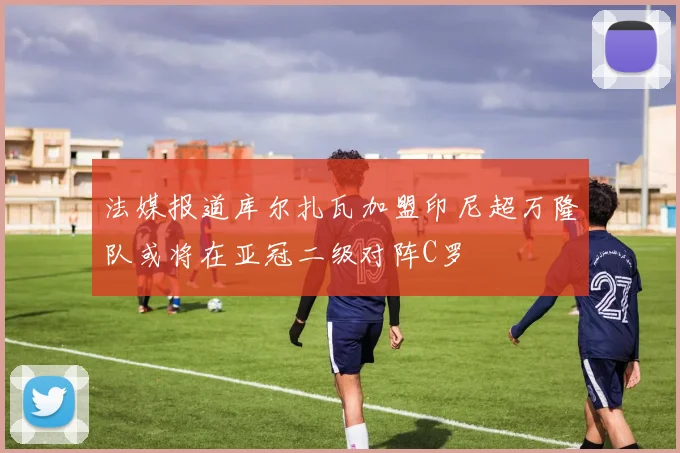 法媒报道库尔扎瓦加盟印尼超万隆队或将在亚冠二级对阵C罗