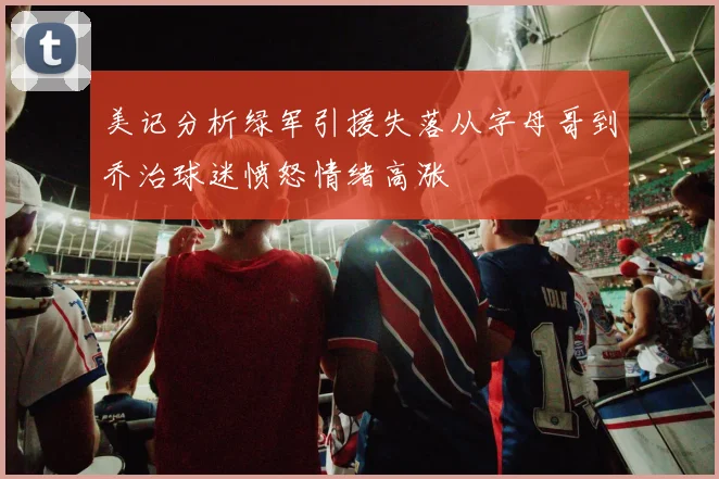 美记分析绿军引援失落从字母哥到乔治球迷愤怒情绪高涨
