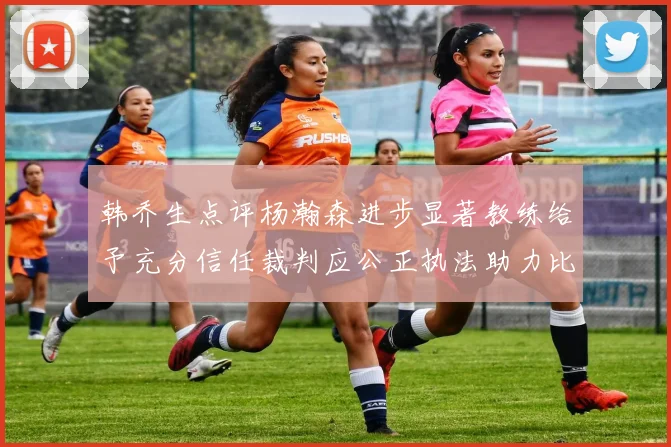 韩乔生点评杨瀚森进步显著教练给予充分信任裁判应公正执法助力比赛发展