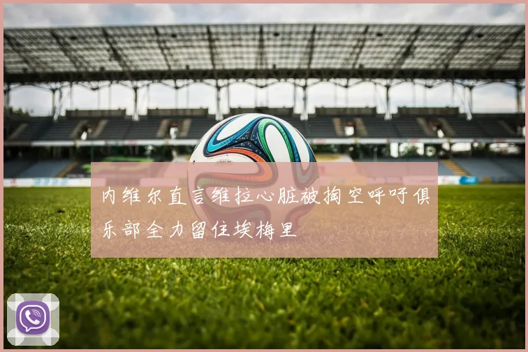 内维尔直言维拉心脏被掏空呼吁俱乐部全力留住埃梅里
