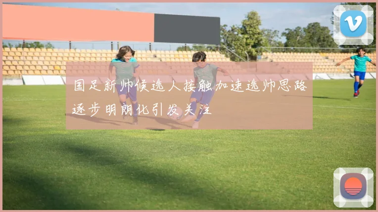 国足新帅候选人接触加速选帅思路逐步明朗化引发关注
