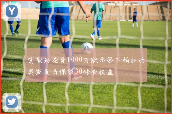 富勒姆花费1000万欧元签下帕拉西奥斯皇马保留30转会收益